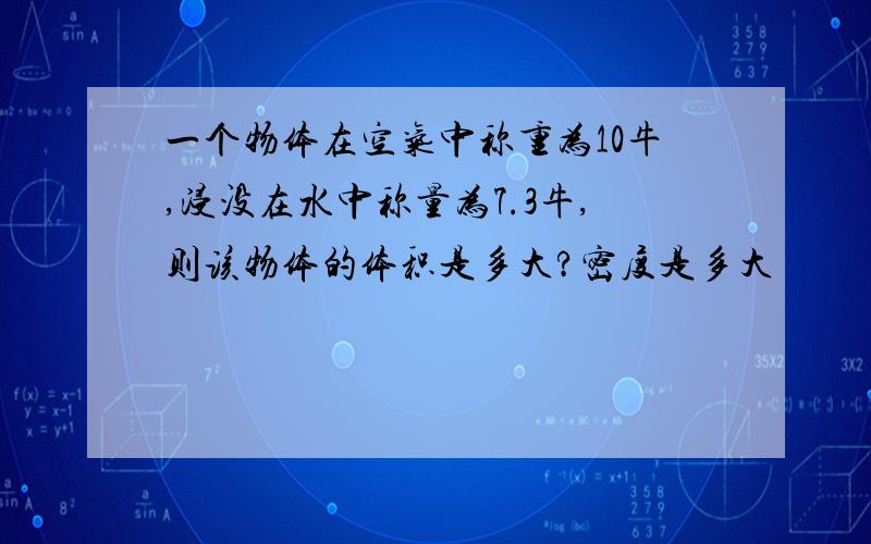 一个物体在空气中称重为10牛,浸没在水中称量为7.3牛,则该物体的体积是多大?密度是多大