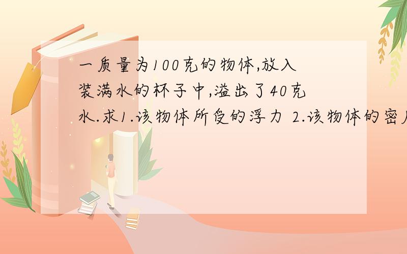 一质量为100克的物体,放入装满水的杯子中,溢出了40克水.求1.该物体所受的浮力 2.该物体的密度是多少?