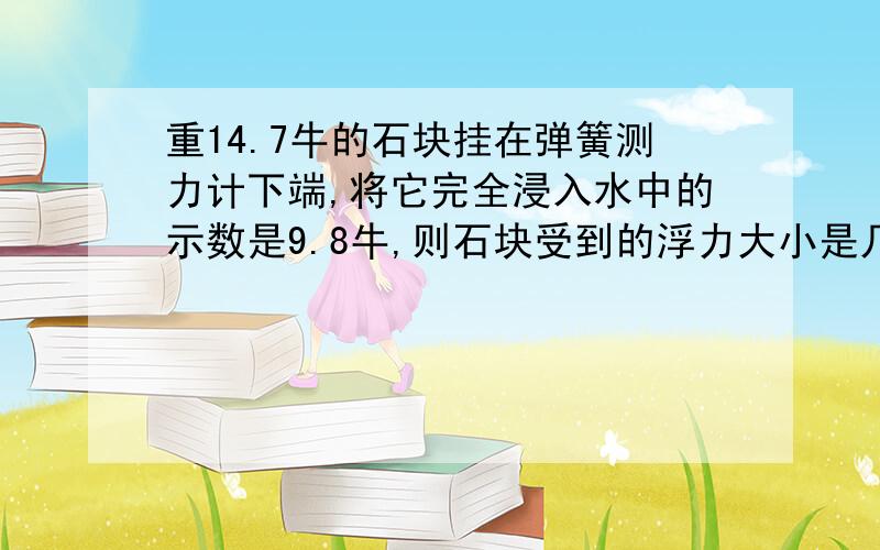 重14.7牛的石块挂在弹簧测力计下端,将它完全浸入水中的示数是9.8牛,则石块受到的浮力大小是几牛,石块排