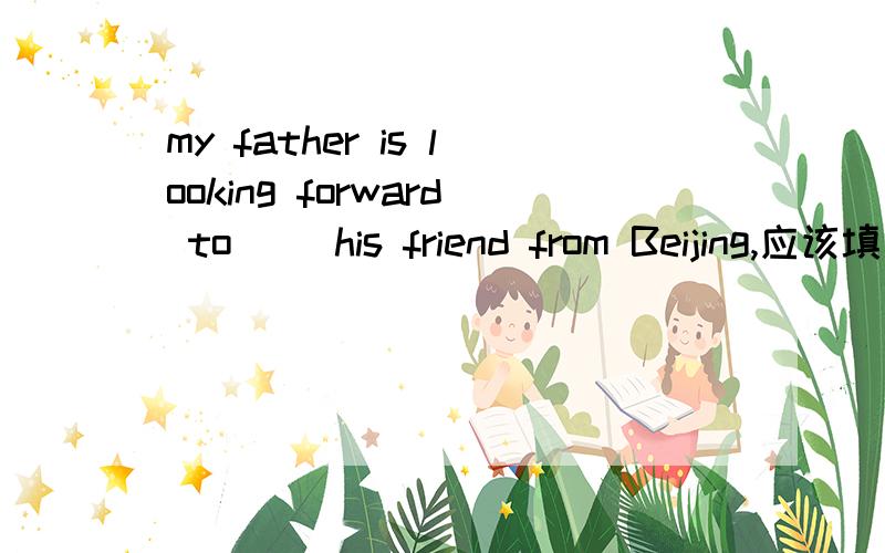 my father is looking forward to( )his friend from Beijing,应该填什么,为什么