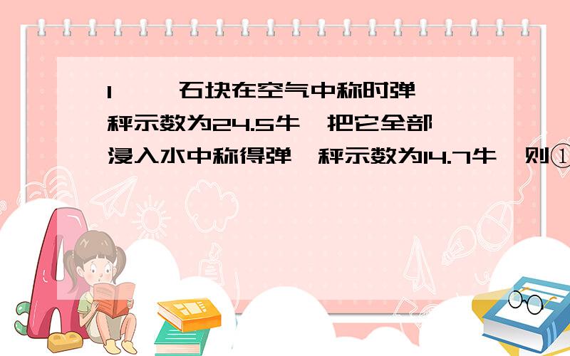 1、 一石块在空气中称时弹簧秤示数为24.5牛,把它全部浸入水中称得弹簧秤示数为14.7牛,则①物体所受的浮力?