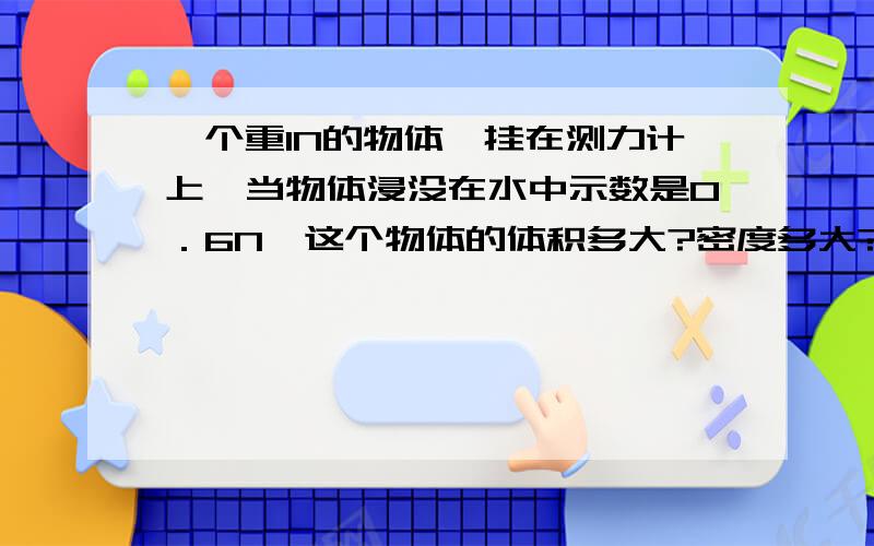 一个重1N的物体,挂在测力计上,当物体浸没在水中示数是0．6N,这个物体的体积多大?密度多大?浮力多大