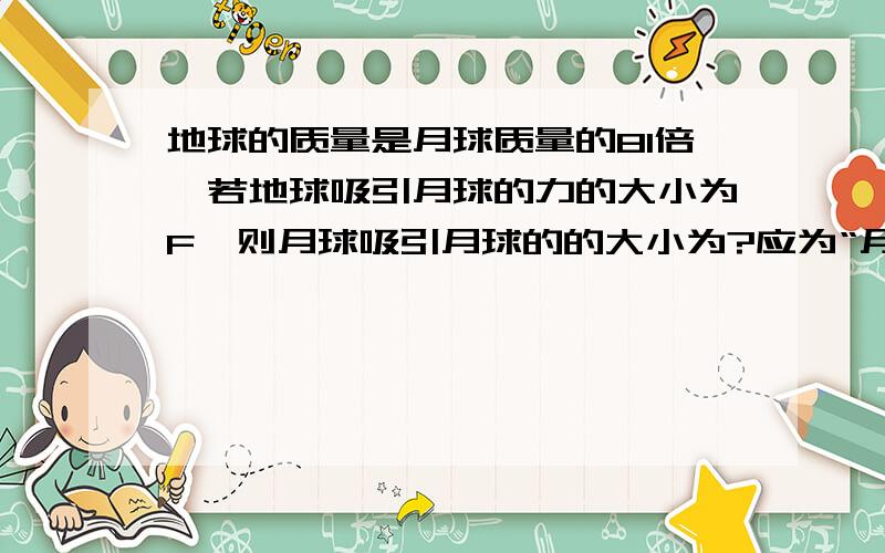 地球的质量是月球质量的81倍,若地球吸引月球的力的大小为F,则月球吸引月球的的大小为?应为“月球吸引地球的力的大小为多少”？