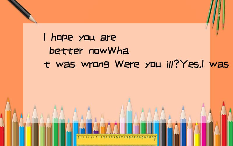 I hope you are better nowWhat was wrong Were you ill?Yes.I was a little ill.I'm sorry to hear that.I hope you're better now.问BETTER,在这里是不是指病比原来好点,但还没好透.