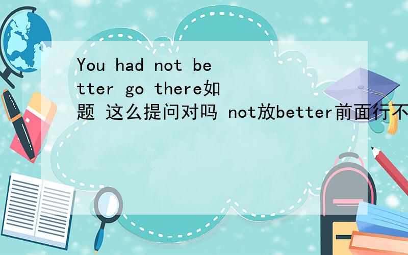 You had not better go there如题 这么提问对吗 not放better前面行不行?