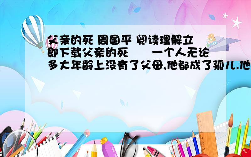 父亲的死 周国平 阅读理解立即下载父亲的死　　一个人无论多大年龄上没有了父母,他都成了孤儿.他走入这个世界的门户,他走出这个世界的屏障,都随之塌陷了.父母在,他的来路是眉目清楚