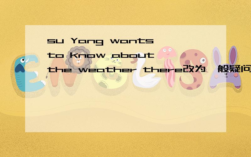 su Yang wants to know about the weather there改为一般疑问句