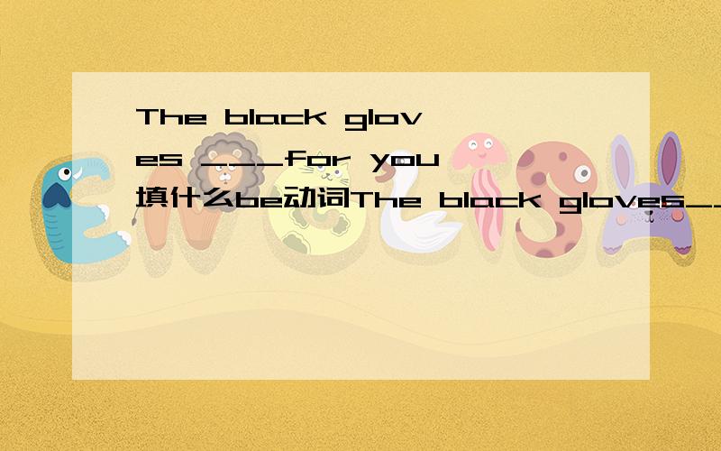 The black gloves ___for you 填什么be动词The black gloves__for you The pair of gloves ___for you 都填什么be动词