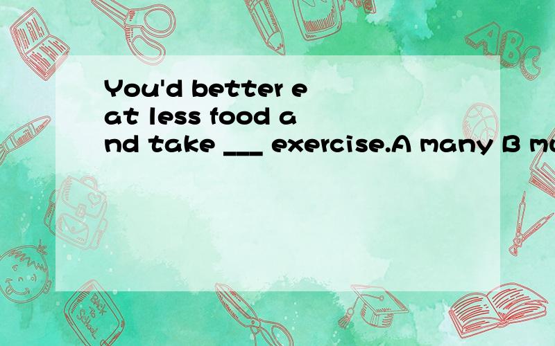 You'd better eat less food and take ___ exercise.A many B much C more D more much