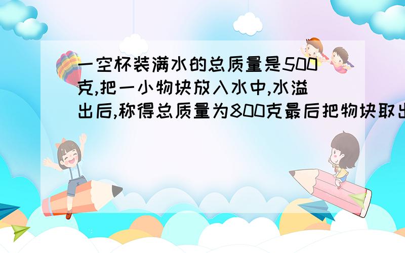 一空杯装满水的总质量是500克,把一小物块放入水中,水溢出后,称得总质量为800克最后把物块取出,称得剩余部分的总质量为200克,求此物块的密度为多少