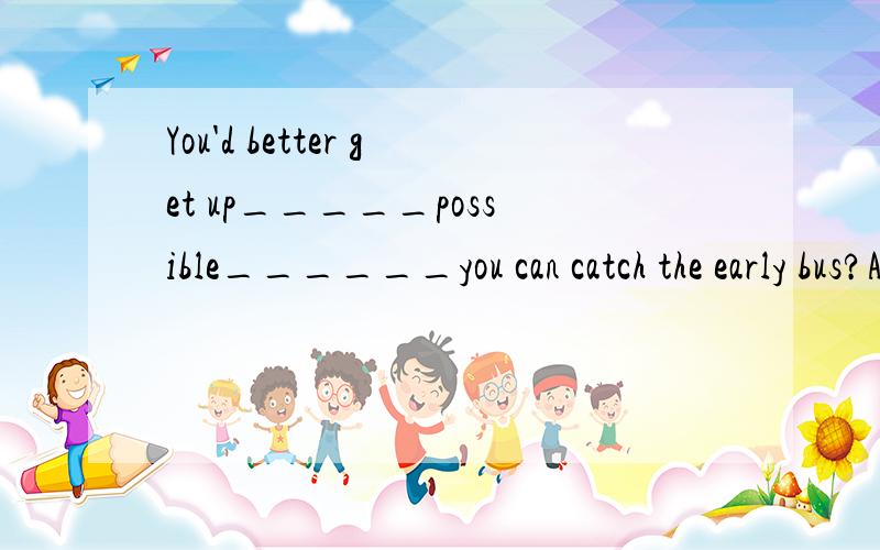 You'd better get up_____possible______you can catch the early bus?A.as early as;so thatB.You'd better get up_____possible______you can catch the early bus?A.as early as;so thatB.as soon as;so thata和b选择,并说理由为什么不能用b