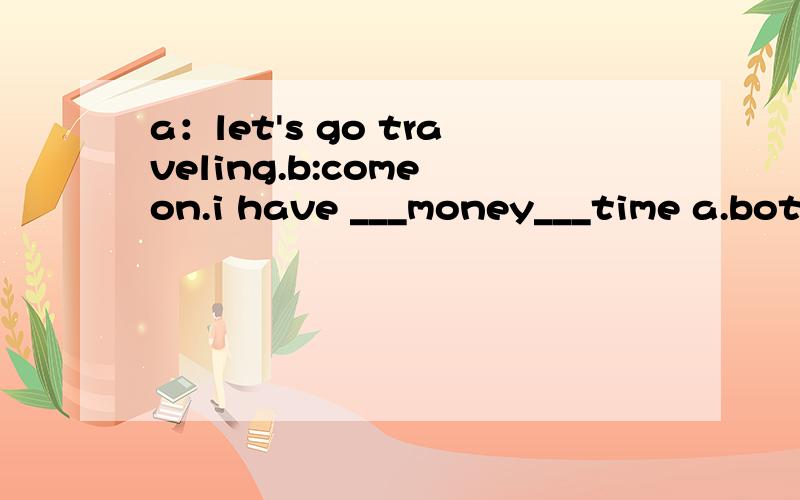 a：let's go traveling.b:come on.i have ___money___time a.both ,and b.not only ,but alsoc./,and d.neither ,nor