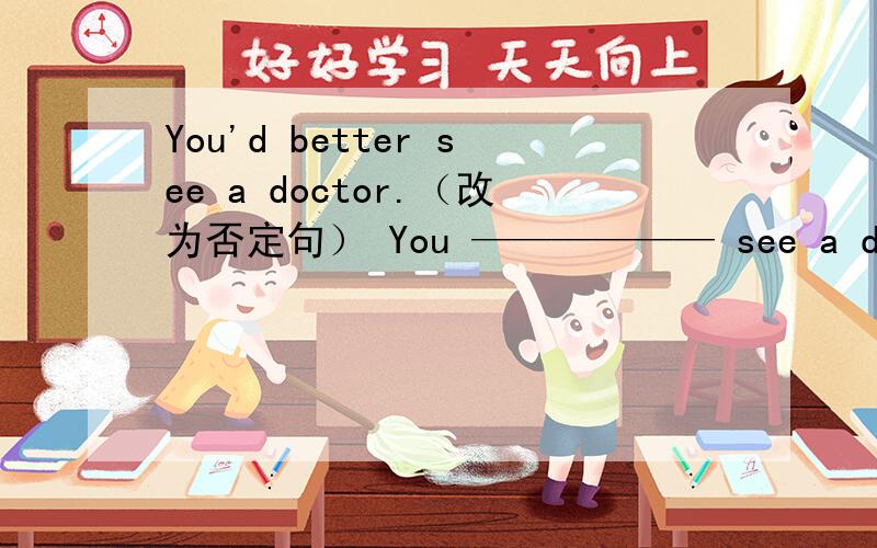 You'd better see a doctor.（改为否定句） You —————— see a doctor.