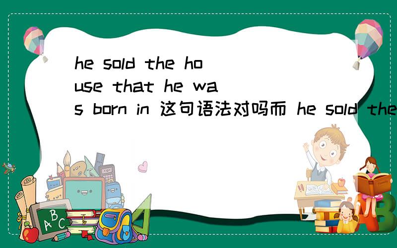 he sold the house that he was born in 这句语法对吗而 he sold the house in which he was born 为什么是对的，而 in 要上面要放到 which 放到born后不可以吗