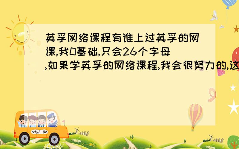 英孚网络课程有谁上过英孚的网课,我0基础,只会26个字母,如果学英孚的网络课程,我会很努力的,这个`网课里是否有适合我这类人的课程