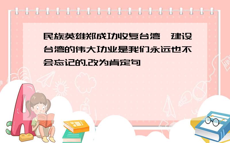 民族英雄郑成功收复台湾,建设台湾的伟大功业是我们永远也不会忘记的.改为肯定句