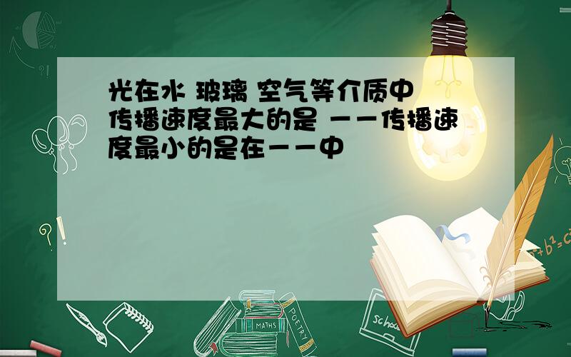 光在水 玻璃 空气等介质中 传播速度最大的是 －－传播速度最小的是在－－中