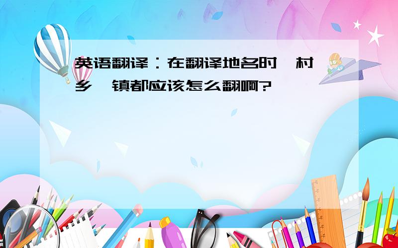 英语翻译：在翻译地名时,村,乡,镇都应该怎么翻啊?