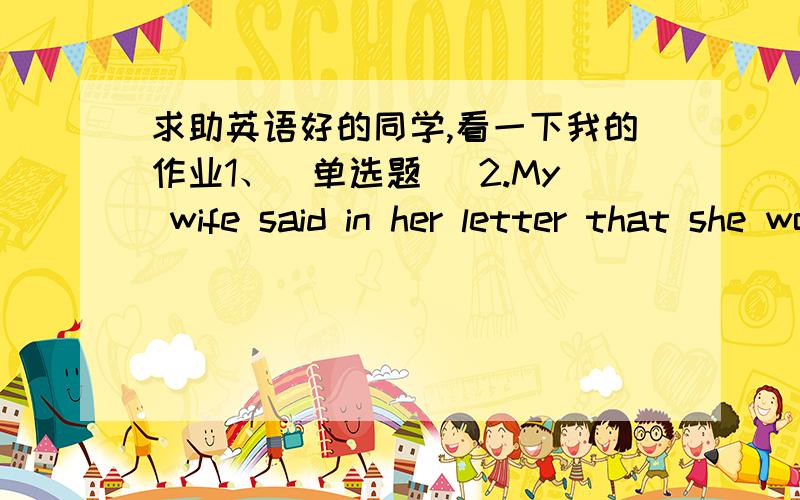 求助英语好的同学,看一下我的作业1、(单选题) 2.My wife said in her letter that she would appreciate5、(单选题)They are considering _________ before the prices go up.A、of buying the houseB、with buying the houseC、 buying the