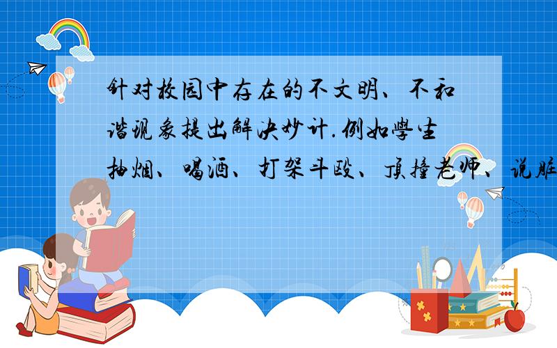 针对校园中存在的不文明、不和谐现象提出解决妙计.例如学生抽烟、喝酒、打架斗殴、顶撞老师、说脏话、随地乱扔垃圾、男女生交往不当等,提出你的解决妙计.