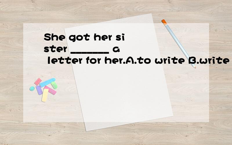 She got her sister _______ a letter for her.A.to write B.write C.written D.wrote选什么呢?为什么?句子怎么翻译?get sb.to do sth又怎么理解呢？