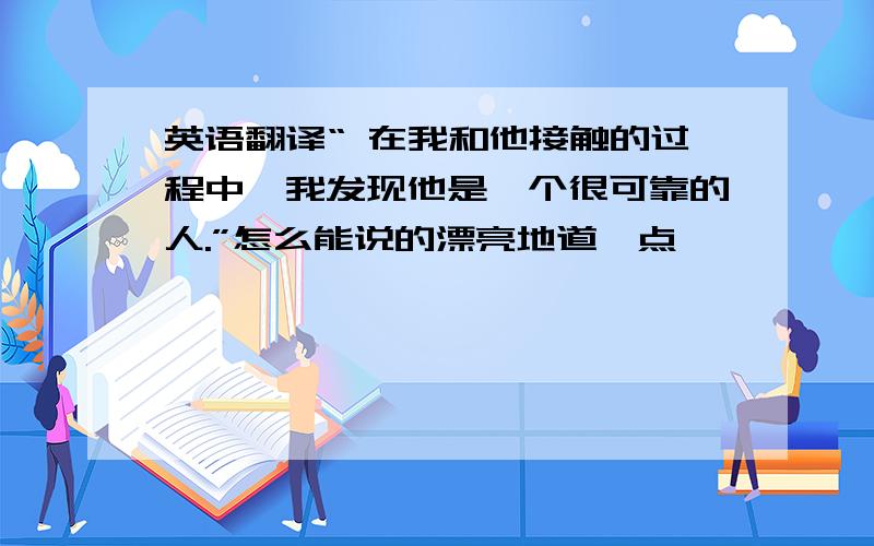 英语翻译“ 在我和他接触的过程中,我发现他是一个很可靠的人.”怎么能说的漂亮地道一点