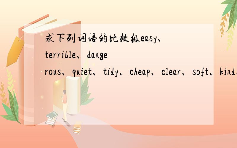 求下列词语的比较级easy、terrible、dangerous、quiet、tidy、cheap、clear、soft、kind、angry、wonderful、serious、careless、few、far、early、little、easily,帮我的人我给他20悬赏