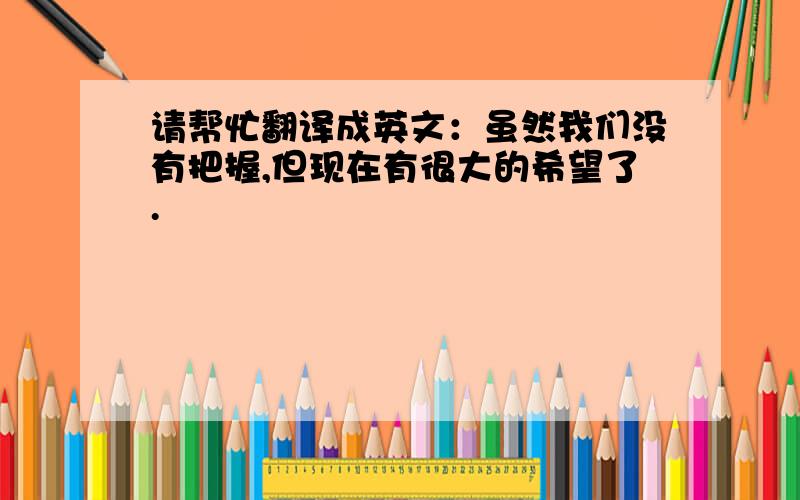 请帮忙翻译成英文：虽然我们没有把握,但现在有很大的希望了.