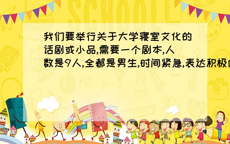 我们要举行关于大学寝室文化的话剧或小品,需要一个剧本,人数是9人,全都是男生,时间紧急,表达积极向上思想,体现团结互助的精神,最好是搞笑的,接近大学日常生活.