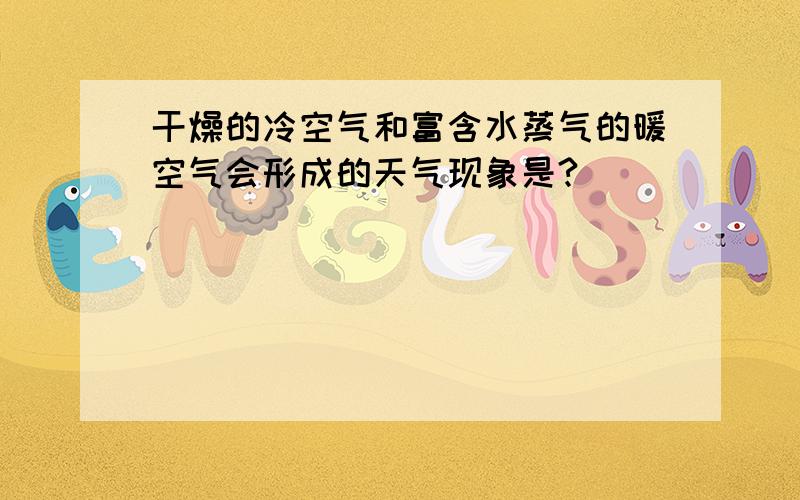 干燥的冷空气和富含水蒸气的暖空气会形成的天气现象是?