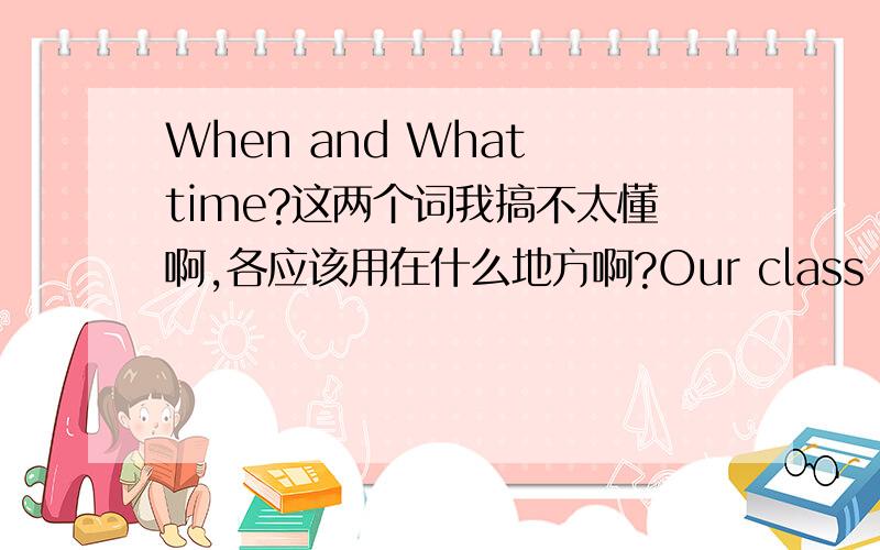 When and What time?这两个词我搞不太懂啊,各应该用在什么地方啊?Our class begins at 9;00.I go to the park every day.I do my home work at night.这是三个回答,那它们的问题用什么呢?