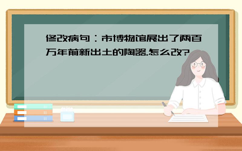 修改病句：市博物馆展出了两百万年前新出土的陶器.怎么改?