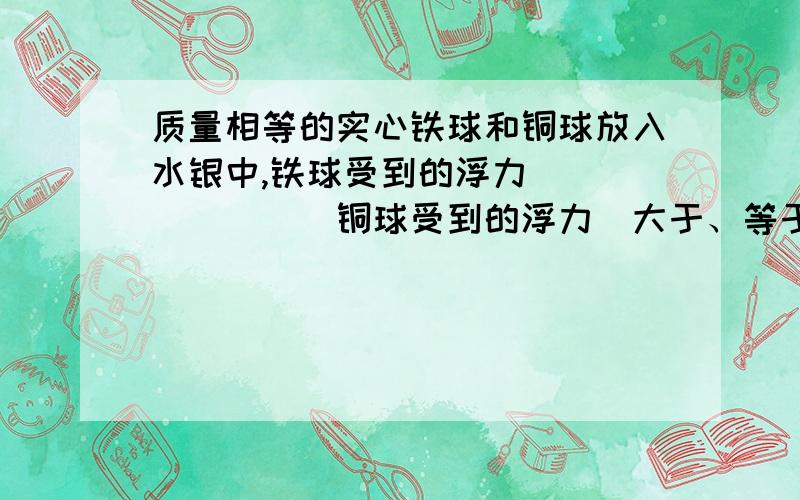 质量相等的实心铁球和铜球放入水银中,铁球受到的浮力________铜球受到的浮力（大于、等于、小于）