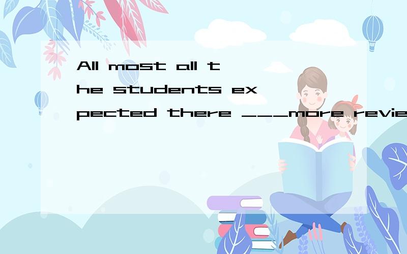 All most all the students expected there ___more reviewing classes before the final exams?[A] is [B] to be[C] being [D] have been