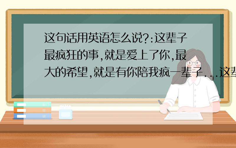 这句话用英语怎么说?:这辈子最疯狂的事,就是爱上了你,最大的希望,就是有你陪我疯一辈子...这辈子最疯狂的事,就是爱上了你,最大的希望,就是有你陪我疯一辈子...英语怎么说