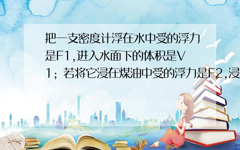 把一支密度计浮在水中受的浮力是F1,进入水面下的体积是V1；若将它浸在煤油中受的浮力是F2,浸入煤油的体是V2.请问：F1与F2的关系 V1与V2的关系 ＞,＜,＝,