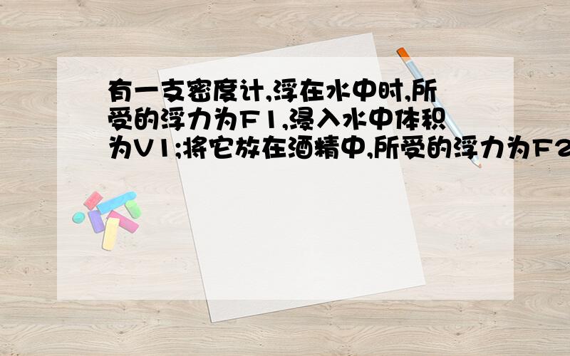 有一支密度计,浮在水中时,所受的浮力为F1,浸入水中体积为V1;将它放在酒精中,所受的浮力为F2,浸入煤油有一支密度计,浮在水中时,所受的浮力为F1,浸入水中体积为V1；将它放在煤油中,所受的