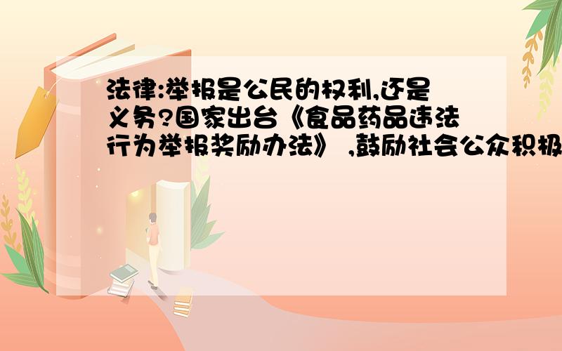 法律:举报是公民的权利,还是义务?国家出台《食品药品违法行为举报奖励办法》 ,鼓励社会公众积极举报食品药品违法行为,并对举报行为进行奖励,每起案件最高可奖励 30 万元.公民举报食品