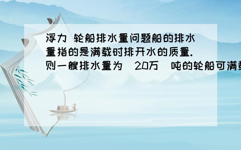 浮力 轮船排水量问题船的排水量指的是满载时排开水的质量.则一艘排水量为（20万）吨的轮船可满载（1.84*10的8次方）千克的货物,则该船自身重为多少?