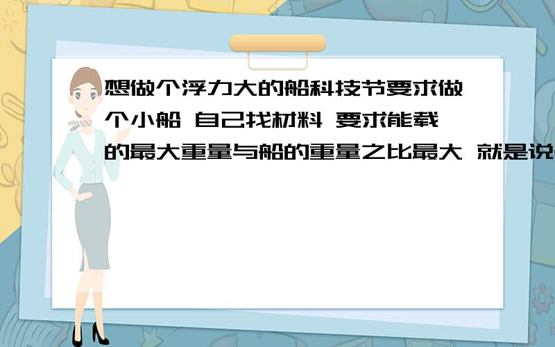 想做个浮力大的船科技节要求做个小船 自己找材料 要求能载的最大重量与船的重量之比最大 就是说船尽量地轻松 但是能尽量地装重的东西 请问用什么材料做船身浮力够大 想过用充气的气