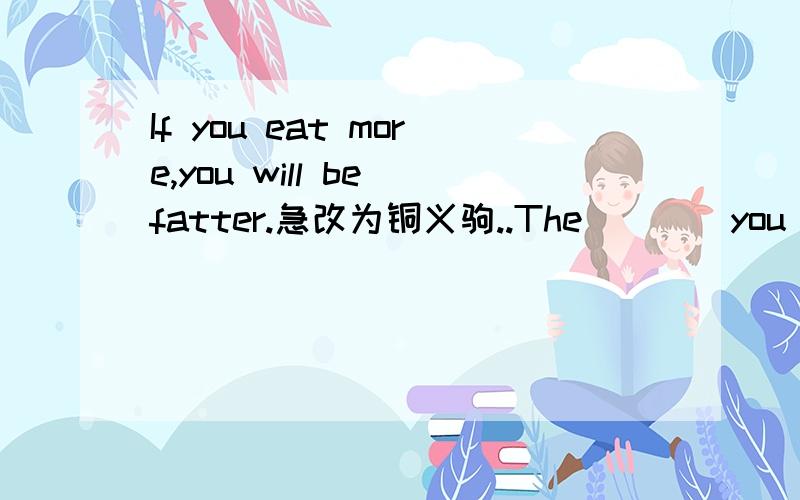 If you eat more,you will be fatter.急改为铜义驹..The____you eat,the_____you will be .