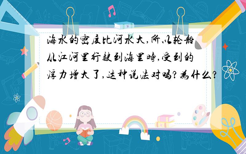 海水的密度比河水大,所以轮船从江河里行驶到海里时,受到的浮力增大了,这种说法对吗?为什么?