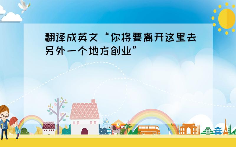 翻译成英文“你将要离开这里去另外一个地方创业”