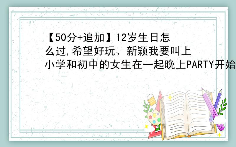 【50分+追加】12岁生日怎么过,希望好玩、新颖我要叫上小学和初中的女生在一起晚上PARTY开始就不要出去玩了就在家就是想要一些聚会时的小游戏 希望是能让人开心的