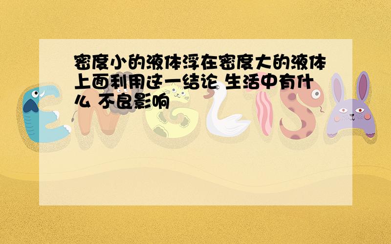 密度小的液体浮在密度大的液体上面利用这一结论 生活中有什么 不良影响