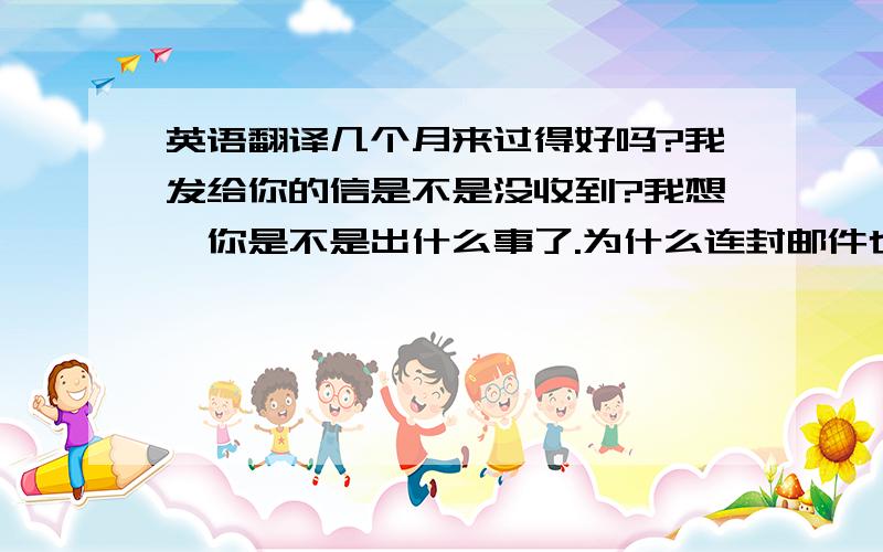 英语翻译几个月来过得好吗?我发给你的信是不是没收到?我想,你是不是出什么事了.为什么连封邮件也不发给我.我把你想成了一个