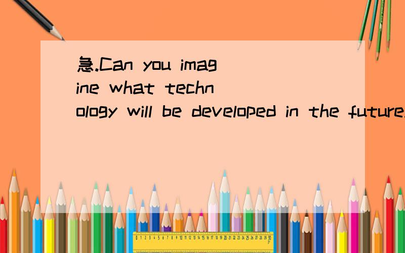 急.Can you imagine what technology will be developed in the future.请用英语回答.不能只回答yes or no .3Q.