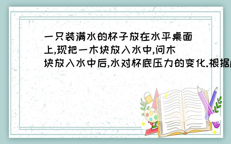 一只装满水的杯子放在水平桌面上,现把一木块放入水中,问木块放入水中后,水对杯底压力的变化.根据p=s/f f变大,s不变f变大,水压力应该变大呀!因为木块的密度比水的大,即使水溢出一部分,溢