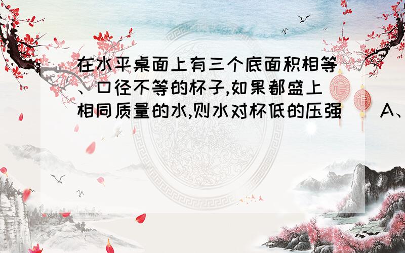 在水平桌面上有三个底面积相等、口径不等的杯子,如果都盛上相同质量的水,则水对杯低的压强（）A、甲最大 B、乙最大 C、丙最大 D、一样大我还有两个问题要问：三个质量相同，底面积相