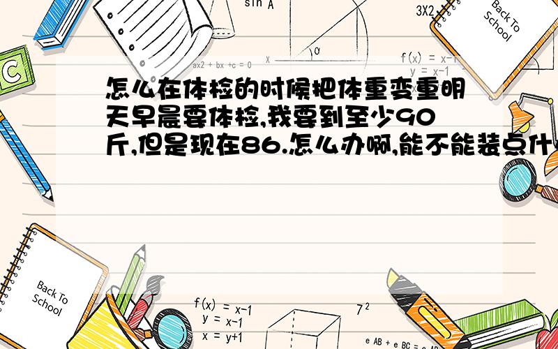 怎么在体检的时候把体重变重明天早晨要体检,我要到至少90斤,但是现在86.怎么办啊,能不能装点什么不被发现的